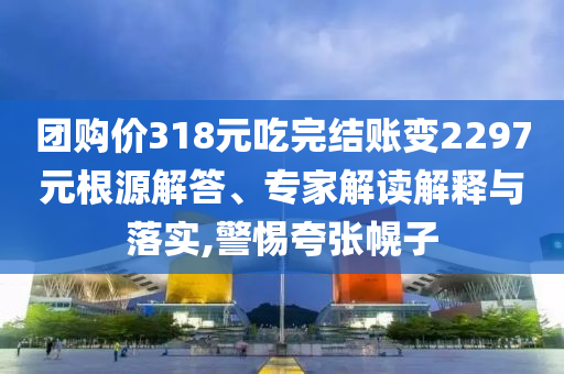 團(tuán)購價(jià)318元吃完結(jié)賬變2297元根源解答、專家解讀解釋與落實(shí),警惕夸張幌子