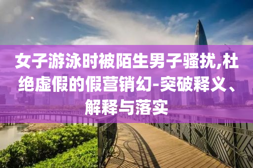 女子游泳時(shí)被陌生男子騷擾,杜絕虛假的假營銷幻-突破釋義、解釋與落實(shí)