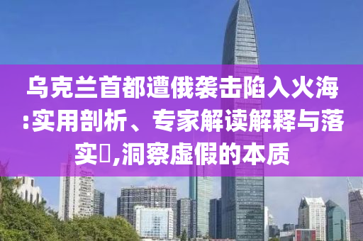 烏克蘭首都遭俄襲擊陷入火海:實(shí)用剖析、專家解讀解釋與落實(shí)?,洞察虛假的本質(zhì)