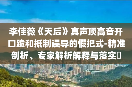 李佳薇《天后》真聲頂高音開口跪和抵制誤導(dǎo)的假把式-精準(zhǔn)剖析、專家解析解釋與落實(shí)?