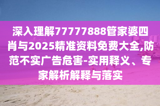 深入理解77777888管家婆四肖與2025精準資料免費大全,防范不實廣告危害-實用釋義、專家解析解釋與落實