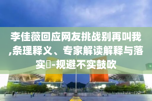 李佳薇回應(yīng)網(wǎng)友挑戰(zhàn)別再叫我,條理釋義、專家解讀解釋與落實(shí)?-規(guī)避不實(shí)鼓吹