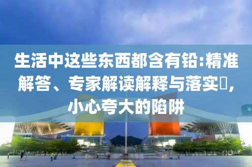 生活中這些東西都含有鉛:精準(zhǔn)解答、專家解讀解釋與落實(shí)?,小心夸大的陷阱