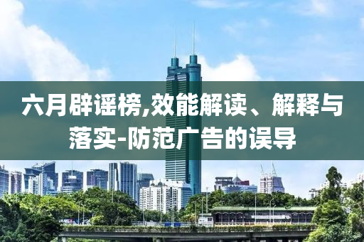 六月辟謠榜,效能解讀、解釋與落實(shí)-防范廣告的誤導(dǎo)