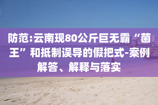 防范:云南現(xiàn)80公斤巨無霸“菌王”和抵制誤導的假把式-案例解答、解釋與落實