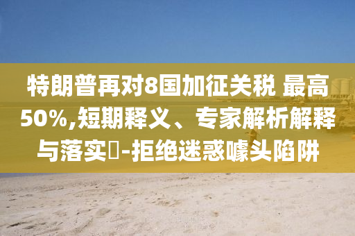 特朗普再對8國加征關(guān)稅 最高50%,短期釋義、專家解析解釋與落實?-拒絕迷惑噱頭陷阱
