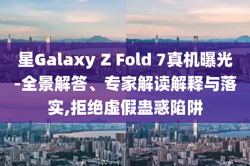 星Galaxy Z Fold 7真機曝光-全景解答、專家解讀解釋與落實,拒絕虛假蠱惑陷阱