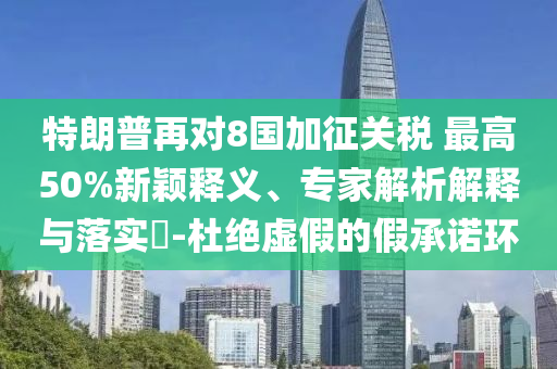 特朗普再對8國加征關(guān)稅 最高50%新穎釋義、專家解析解釋與落實?-杜絕虛假的假承諾環(huán)