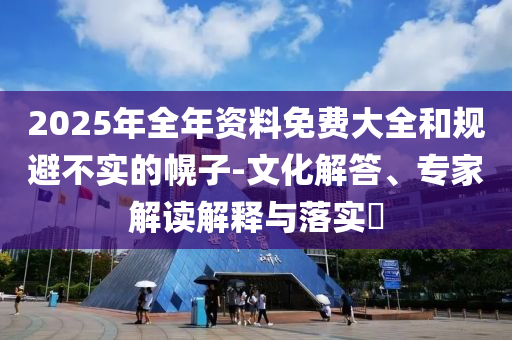 2025年全年資料免費大全和規(guī)避不實的幌子-文化解答、專家解讀解釋與落實?