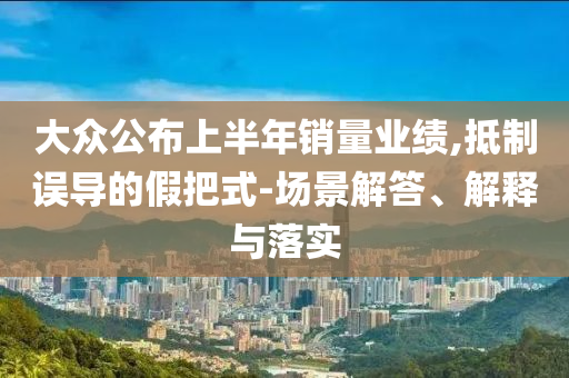 大眾公布上半年銷量業(yè)績(jī),抵制誤導(dǎo)的假把式-場(chǎng)景解答、解釋與落實(shí)