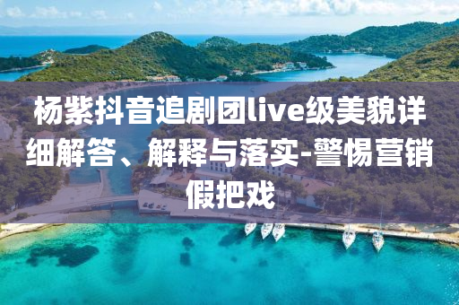 楊紫抖音追劇團(tuán)live級(jí)美貌詳細(xì)解答、解釋與落實(shí)-警惕營(yíng)銷假把戲