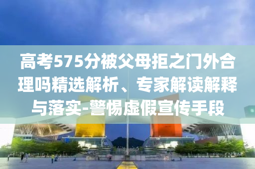 高考575分被父母拒之門(mén)外合理嗎精選解析、專(zhuān)家解讀解釋與落實(shí)-警惕虛假宣傳手段