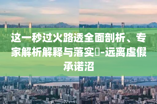 這一秒過火路透全面剖析、專家解析解釋與落實(shí)?-遠(yuǎn)離虛假承諾沼
