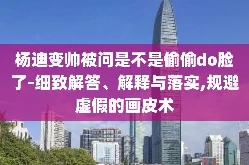 楊迪變帥被問是不是偷偷do臉了-細致解答、解釋與落實,規(guī)避虛假的畫皮術