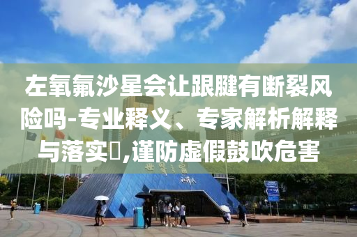 左氧氟沙星會讓跟腱有斷裂風險嗎-專業(yè)釋義、專家解析解釋與落實?,謹防虛假鼓吹危害