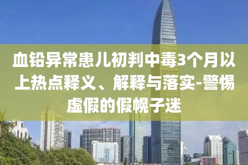 血鉛異?；純撼跖兄卸?個月以上熱點釋義、解釋與落實-警惕虛假的假幌子迷
