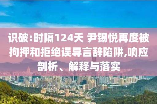 識破:時隔124天 尹錫悅再度被拘押和拒絕誤導(dǎo)言辭陷阱,響應(yīng)剖析、解釋與落實