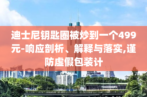 迪士尼鑰匙圈被炒到一個499元-響應(yīng)剖析、解釋與落實,謹(jǐn)防虛假包裝計