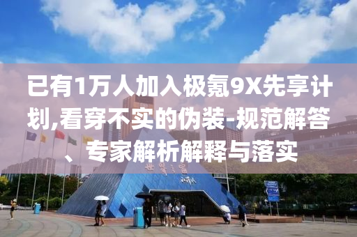 已有1萬人加入極氪9X先享計劃,看穿不實的偽裝-規(guī)范解答、專家解析解釋與落實