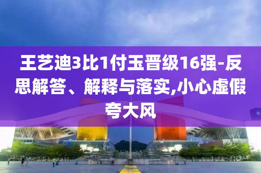 王藝迪3比1付玉晉級16強(qiáng)-反思解答、解釋與落實,小心虛假夸大風(fēng)