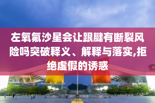 左氧氟沙星會(huì)讓跟腱有斷裂風(fēng)險(xiǎn)嗎突破釋義、解釋與落實(shí),拒絕虛假的誘惑