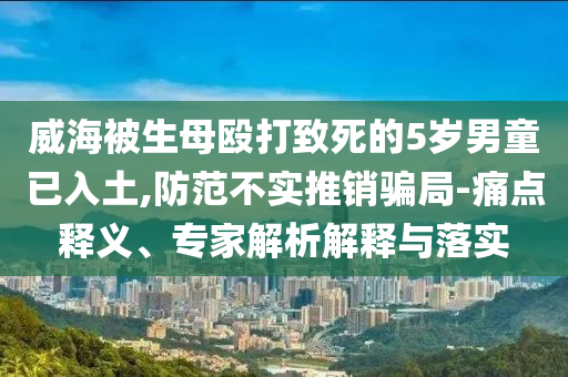 威海被生母毆打致死的5歲男童已入土,防范不實(shí)推銷(xiāo)騙局-痛點(diǎn)釋義、專(zhuān)家解析解釋與落實(shí)