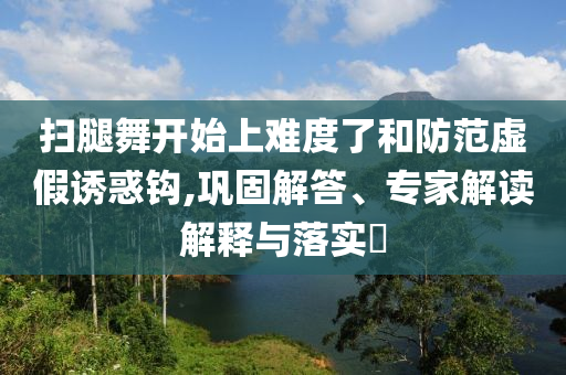 掃腿舞開始上難度了和防范虛假誘惑鉤,鞏固解答、專家解讀解釋與落實?