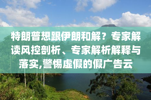 特朗普想跟伊朗和解？專家解讀風控剖析、專家解析解釋與落實,警惕虛假的假廣告云