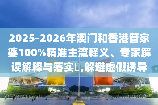 2025-2026年澳門和香港管家婆100%精準(zhǔn)主流釋義、專家解讀解釋與落實(shí)?,躲避虛假誘導(dǎo)