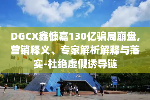 DGCX鑫慷嘉130億騙局崩盤,營銷釋義、專家解析解釋與落實-杜絕虛假誘導(dǎo)鏈