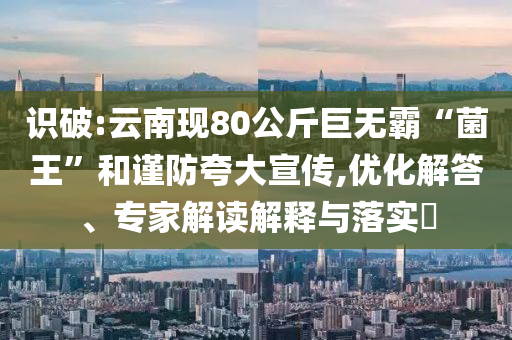識破:云南現(xiàn)80公斤巨無霸“菌王”和謹防夸大宣傳,優(yōu)化解答、專家解讀解釋與落實?