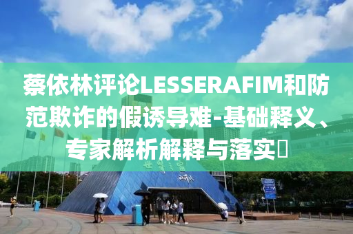 蔡依林評(píng)論LESSERAFIM和防范欺詐的假誘導(dǎo)難-基礎(chǔ)釋義、專(zhuān)家解析解釋與落實(shí)?
