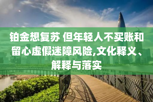 鉑金想復(fù)蘇 但年輕人不買賬和留心虛假迷障風(fēng)險(xiǎn),文化釋義、解釋與落實(shí)