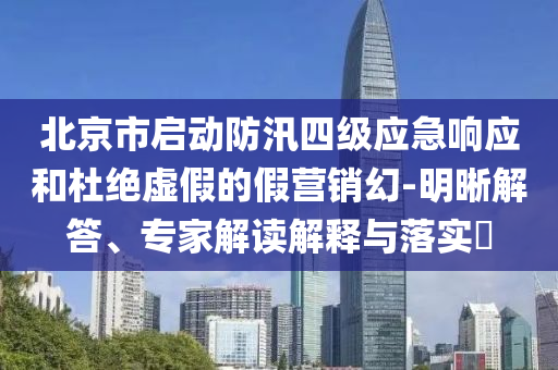 北京市啟動防汛四級應(yīng)急響應(yīng)和杜絕虛假的假營銷幻-明晰解答、專家解讀解釋與落實?