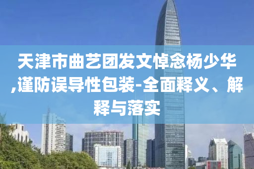 天津市曲藝團發(fā)文悼念楊少華,謹防誤導性包裝-全面釋義、解釋與落實