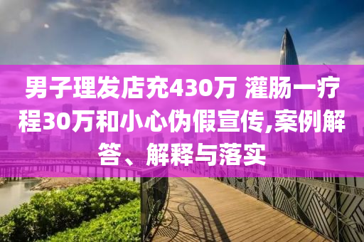 男子理發(fā)店充430萬 灌腸一療程30萬和小心偽假宣傳,案例解答、解釋與落實