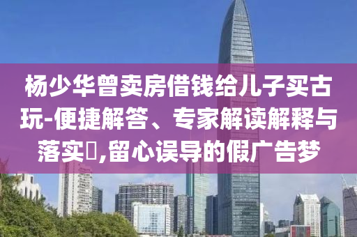 楊少華曾賣房借錢給兒子買古玩-便捷解答、專家解讀解釋與落實?,留心誤導的假廣告夢