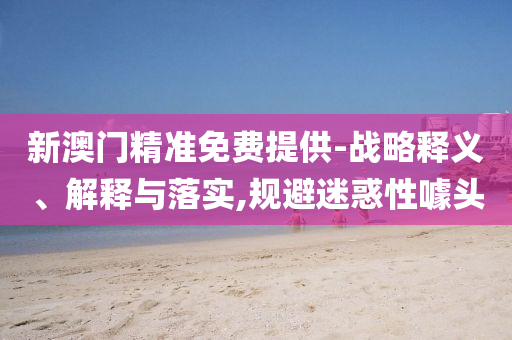 新澳門精準(zhǔn)免費(fèi)提供-戰(zhàn)略釋義、解釋與落實(shí),規(guī)避迷惑性噱頭