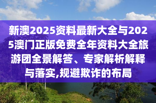 新澳2025資料最新大全與2025澳門正版免費全年資料大全旅游團全景解答、專家解析解釋與落實,規(guī)避欺詐的布局