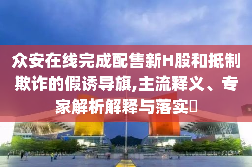 眾安在線完成配售新H股和抵制欺詐的假誘導旗,主流釋義、專家解析解釋與落實?