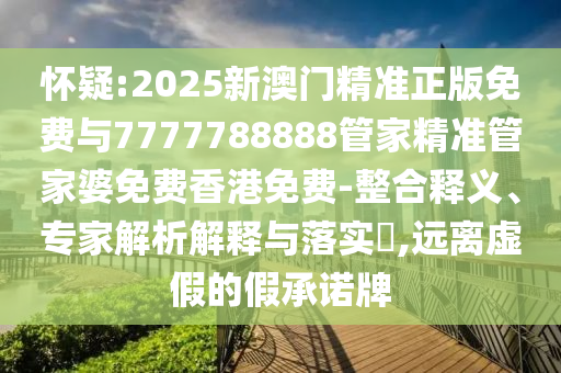 懷疑:2025新澳門精準正版免費與7777788888管家精準管家婆免費香港免費-整合釋義、專家解析解釋與落實?,遠離虛假的假承諾牌