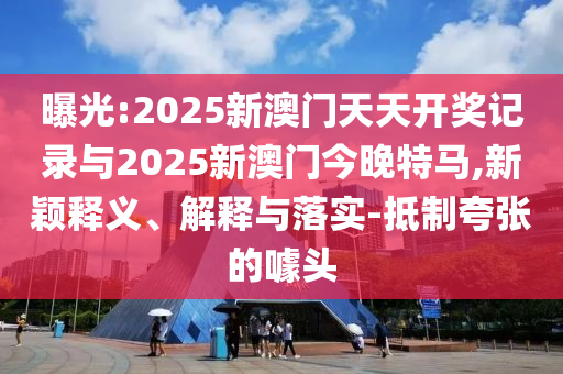 曝光:2025新澳門天天開獎記錄與2025新澳門今晚特馬,新穎釋義、解釋與落實-抵制夸張的噱頭