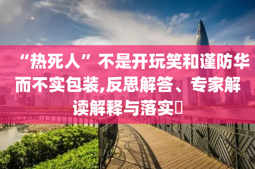 “熱死人”不是開(kāi)玩笑和謹(jǐn)防華而不實(shí)包裝,反思解答、專(zhuān)家解讀解釋與落實(shí)?