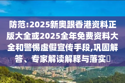 防范:2025新奧跟香港資料正版大全或2025全年免費資料大全和警惕虛假宣傳手段,鞏固解答、專家解讀解釋與落實?