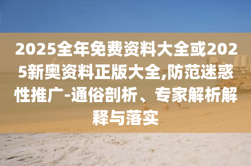 2025全年免費資料大全或2025新奧資料正版大全,防范迷惑性推廣-通俗剖析、專家解析解釋與落實