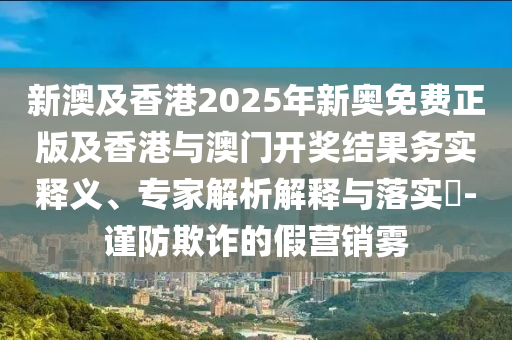 新澳及香港2025年新奧免費正版及香港與澳門開獎結(jié)果務實釋義、專家解析解釋與落實?-謹防欺詐的假營銷霧