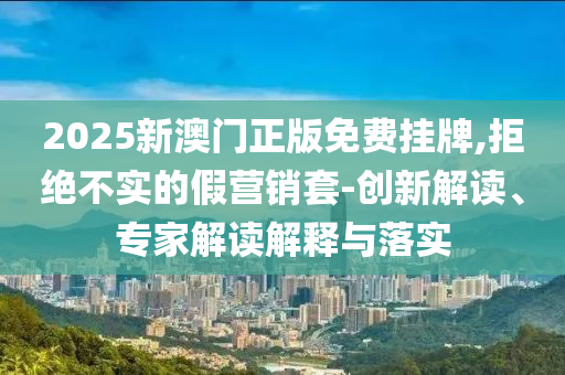 2025新澳門正版免費(fèi)掛牌,拒絕不實(shí)的假營銷套-創(chuàng)新解讀、專家解讀解釋與落實(shí)