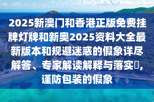 2025新澳門和香港正版免費掛牌燈牌和新奧2025資料大全最新版本和規(guī)避迷惑的假象詳盡解答、專家解讀解釋與落實?,謹(jǐn)防包裝的假象