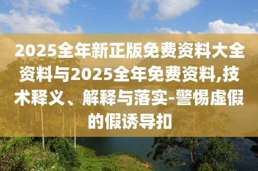 2025全年新正版免費資料大全資料與2025全年免費資料,技術(shù)釋義、解釋與落實-警惕虛假的假誘導(dǎo)扣