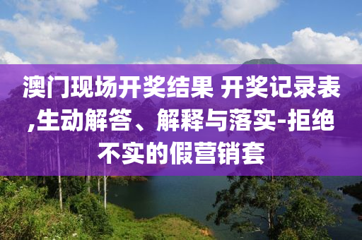 澳門現(xiàn)場(chǎng)開(kāi)獎(jiǎng)結(jié)果 開(kāi)獎(jiǎng)記錄表,生動(dòng)解答、解釋與落實(shí)-拒絕不實(shí)的假營(yíng)銷套